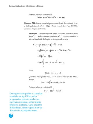 Curso de Graduação em Administração a Distância
292
Portanto, a função custo total é
C(x) = 0,01x3
+ 0,06x2
+ 5x + 8.000.
Exemplo 7.14 O custo marginal para produção de determinado bem,
é dado pela funçãoC '(x) = 18 x + 4 . Se o custo fixo é de R$50,00,
escreva a função custo total.
Resolução: O custo marginal C '(x) é a derivada da função custo
totalC(x) . Assim, para encontrarmos C(x) devemos calcular a
integral indefinida da função custo marginal, ou seja,
	 C(x) = C '(x) dx∫ = 18 x + 4( )∫ dx
		 = 18 x( )dx + 4dx∫∫ = 18 x dx + 4 dx∫∫
		 = 18 x
1
2
∫ dx + 4 dx∫
		 = 18⋅
x
3
2
3
2
+ 4x + k =12x
3
2
+ 4x + k .
Logo,
C(x) = 12x
3
2
+ 4x + k
Quando a produção for nula, x = 0 , o custo fixo será R$ 50,00,
ou seja,
50 = 12⋅ 0( )
3
2 + 4⋅0 + k e k = 50 .
Portanto, a função custo total é
C(x) = 12x
3
2
+ 4x + 50 .
Conseguiu acompanhar o conteúdo
estudado até aqui? Para saber
se aprendeu, procure resolver os
exercícios propostos sobre função
primitiva e integral. Caso encontre
dificuldades, busque apoio junto ao
Sistema de Acompanhamento.
 