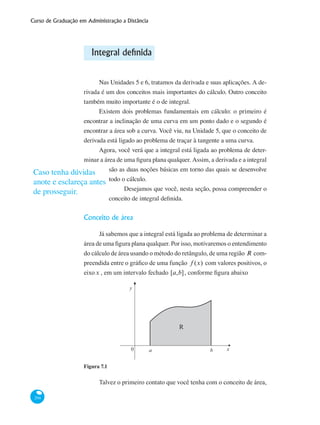 Curso de Graduação em Administração a Distância
294
Integral definida
Nas Unidades 5 e 6, tratamos da derivada e suas aplicações. A de-
rivada é um dos conceitos mais importantes do cálculo. Outro conceito
também muito importante é o de integral.
Existem dois problemas fundamentais em cálculo: o primeiro é
encontrar a inclinação de uma curva em um ponto dado e o segundo é
encontrar a área sob a curva. Você viu, na Unidade 5, que o conceito de
derivada está ligado ao problema de traçar à tangente a uma curva.
Agora, você verá que a integral está ligada ao problema de deter-
minar a área de uma figura plana qualquer. Assim, a derivada e a integral
são as duas noções básicas em torno das quais se desenvolve
todo o cálculo.
Desejamos que você, nesta seção, possa compreender o
conceito de integral definida.
Conceito de área
Já sabemos que a integral está ligada ao problema de determinar a
área de uma figura plana qualquer. Por isso, motivaremos o entendimento
do cálculo de área usando o método do retângulo, de uma região R com-
preendida entre o gráfico de uma função f (x) com valores positivos, o
eixox , em um intervalo fechado [a,b], conforme figura abaixo
x0 a b
y
R
Figura 7.1
Talvez o primeiro contato que você tenha com o conceito de área,
Caso tenha dúvidas
anote e esclareça antes
de prosseguir.
 