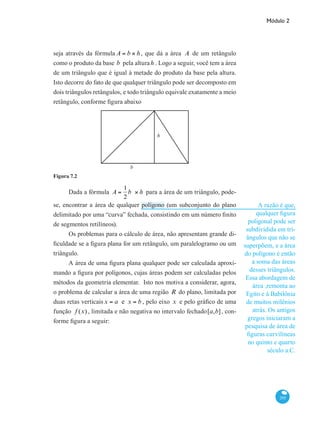 Módulo 2
295
seja através da fórmula A = b × h, que dá a área A de um retângulo
como o produto da base b pela alturah . Logo a seguir, você tem a área
de um triângulo que é igual à metade do produto da base pela altura.
Isto decorre do fato de que qualquer triângulo pode ser decomposto em
dois triângulos retângulos, e todo triângulo equivale exatamente a meio
retângulo, conforme figura abaixo
b
h
Figura 7.2
Dada a fórmula A =
1
2
b × h para a área de um triângulo, pode-
se, encontrar a área de qualquer polígono (um subconjunto do plano
delimitado por uma “curva” fechada, consistindo em um número finito
de segmentos retilíneos).
Os problemas para o cálculo de área, não apresentam grande di-
ficuldade se a figura plana for um retângulo, um paralelogramo ou um
triângulo.
A área de uma figura plana qualquer pode ser calculada aproxi-
mando a figura por polígonos, cujas áreas podem ser calculadas pelos
métodos da geometria elementar. Isto nos motiva a considerar, agora,
o problema de calcular a área de uma região R do plano, limitada por
duas retas verticais x = a e x = b , pelo eixo x e pelo gráfico de uma
função f (x) , limitada e não negativa no intervalo fechado[a,b], con-
forme figura a seguir:
A razão é que,
qualquer figura
poligonal pode ser
subdividida em tri-
ângulos que não se
superpõem, e a área
do polígono é então
a soma das áreas
desses triângulos.
Essa abordagem de
área ,remonta ao
Egito e à Babilônia
de muitos milênios
atrás. Os antigos
gregos iniciaram a
pesquisa de área de
figuras curvilíneas
no quinto e quarto
século a.C.
 