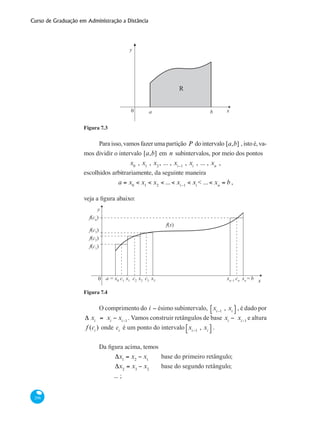 Curso de Graduação em Administração a Distância
296
x0 a b
y
R
Figura 7.3
Para isso, vamos fazer uma partição P do intervalo [a,b] , isto é, va-
mos dividir o intervalo [a,b] em n subintervalos, por meio dos pontos
x0
, x1
, x2
, ... , xi−1
, xi
, ... , xn
,
escolhidos arbitrariamente, da seguinte maneira
a = x0
< x1
< x2
< ... < xi−1
< xi
< ... < xn
= b ,
veja a figura abaixo:
y
x0 a = x0
f(c3)
f(c2
)
f(c1
)
f(cn
)
f(x)
c1
c2
c3
cn
x1
x2
x3
xn−1
xn
=b
Figura 7.4
O comprimento do i − ésimo subintervalo, xi−1
, xi
⎡⎣ ⎤⎦ , é dado por
Δ xi
= xi
− xi−1
. Vamos construir retângulos de base xi
− xi−1
e altura
f (ci
) onde ci
é um ponto do intervalo xi−1
, xi
⎡⎣ ⎤⎦ .
Da figura acima, temos
	
Δx1
= x2
− x1
	 base do primeiro retângulo;
	
Δx2
= x3
− x2
	 base do segundo retângulo;
	 ... ;
 