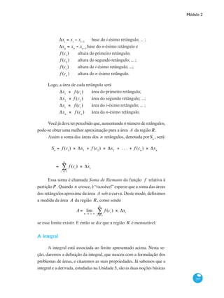 Módulo 2
297
	
Δxi
= xi
− xi−1
	 base do i-ésimo retângulo; ... ;
	
Δxn
= xn
− xn−1
base do n-ésimo retângulo e
	
f (c1
) 	 altura do primeiro retângulo;
	
f (c2
) 	 altura do segundo retângulo; ... ;
	
f (ci
)	 altura do i-ésimo retângulo; ...;
	
f (cn
) 	 altura do n-ésimo retângulo.
Logo, a área de cada retângulo será
	
Δx1
× f (c1
) 	 área do primeiro retângulo;
	
Δx2
× f (c2
) 	 área do segundo retângulo; ...;
	
Δxi
× f (ci
) 	 área do i-ésimo retângulo; ... ;
	
Δxn
× f (cn
) 	 área do n-ésimo retângulo.
Você já deve ter percebido que, aumentando o número de retângulos,
pode-se obter uma melhor aproximação para a área A da regiãoR.
Assim a soma das áreas dos n retângulos, denotada porSn
, será:
	
Sn
= f (c1
) × Δx1
+ f (c2
) × Δx2
+ . . . + f (cn
) × Δxn
= f (ci
) × Δxi
i = 1
n
∑
		
	
× Δx2
+ . . . + f (cn
) × Δxn
= f (ci
) × Δxi
i = 1
n
∑
Essa soma é chamada Soma de Riemann da função f relativa à
partiçãoP . Quando n cresce, é “razoável” esperar que a soma das áreas
dos retângulos aproxime da área A sob a curva. Deste modo, definimos
a medida da área A da região R , como sendo
A = lim
n → + ∞
f (ci
) × Δxi
i = 1
n
∑
se esse limite existir. E então se diz que a região R é mensurável.
A integral
A integral está associada ao limite apresentado acima. Nesta se-
ção, daremos a definição da integral, que nasceu com a formulação dos
problemas de áreas, e citaremos as suas propriedades. Já sabemos que a
integral e a derivada, estudadas na Unidade 5, são as duas noções básicas
 