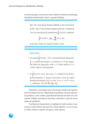 Curso de Graduação em Administração a Distância
298
em torno das quais se desenvolve todo o Cálculo. Conforme terminologia
introduzida anteriormente, temos a seguinte definição.
Seja f (x) uma função limitada definida no intervalo fechado
[a,b] e seja P uma partição qualquer de[a,b]. A integral de
f (x) no intervalo[a,b], denotada por f (x) dx
a
b
∫ , é dada por
f (x) dx
a
b
∫ = lim
n → + ∞
f (ci
) . Δxi
i = 1
n
∑ ,
desde que o limite do segundo membro exista.
Destacando:
Na notação f (x) dx
a
b
∫ , f (x) é chamada função integrando,
∫ é o símbolo da integral, e os números a e b são chama-
dos limites de integração, onde a é o limite inferior e b é
o limite superior da integração.
Se f (x) dx
a
b
∫ existe, diz-se que f é integrável em [a,b] e
geometricamente, a integral representa a área da região
limitada pela função f (x) , as retas x = a e x = b e o eixo
x , desde que f (x) ≥ 0 ∀x ∈ a, b⎡⎣ ⎤⎦ .
•
•
Chamamos a sua atenção, para o fato de que a integral não significa
necessariamente uma área. Dependendo do problema, ela pode represen-
tar grandezas, como: volume, quantidade de bactérias presentes em certo
instante, trabalho realizado por uma força, momentos e centro de massa
(ponto de equilíbrio).
A definição de integral pode ser ampliada, de modo a incluir o caso
em que o limite inferior seja maior do o limite superior, e o caso em que
os limites inferior e superior são iguais, senão vejamos,
 