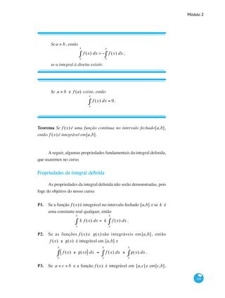 Módulo 2
299
Sea > b, então
f (x) dx
a
b
∫ =− f (x) dx
b
a
∫ ,
se a integral à direita existir.
Se a = b e f (a) existe, então
f (x) dx
a
a
∫ = 0.
Teorema Se f (x) é uma função contínua no intervalo fechado[a,b],
então f (x) é integrável em[a,b].
A seguir, algumas propriedades fundamentais da integral definida,
que usaremos no curso.
Propriedades da integral definida
As propriedades da integral definida não serão demonstradas, pois
foge do objetivo do nosso curso.
P1. 	 Se a função f (x) é integrável no intervalo fechado [a,b] e se k é
uma constante real qualquer, então
k f (x) dx
a
b
∫ = k f (x) dx
a
b
∫ .
P2. 	 Se as funções f (x) e g(x) são integráveis em[a,b] , então
f (x) ± g(x) é integrável em [a,b] e
f (x) ± g(x)( )
a
b
∫ dx = f (x) dx
a
b
∫ ± g(x) dx
a
b
∫ .
P3. 	 Se a < c < b e a função f (x) é integrável em [a,c] e em[c,b],
 