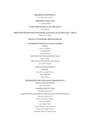 PRESIDENTE DA REPÚBLICA
Luiz Inácio Lula da Silva
MINISTRO DA EDUCAÇÃO
Fernando Haddad
Secretário de Educação a Distância
Ronaldo Mota
Diretor do Departamento de Políticas em Educação a Distância – DPEAD
Hélio Chaves Filho
SISTEMA UNIVERSIDADE ABERTA DO BRASIL
UNIVERSIDADE FEDERAL DE SANTA CATARINA
REITOR
Lúcio José Botelho
VICE-REITOR
Ariovaldo Bolzan
Pró-Reitor de Ensino de Graduação
Marcos Lafim
DIRETORA DE EDUCAÇÃO A DISTÂNCIA
Araci Hack Catapan
CENTRO SOCIOECONÔMICO
DIRETOR
Maurício Fernandes Pereira
VICE-DIRETOR
Altair Borguet
DEPARTAMENTO DE CIÊNCIAS DAADMINISTRAÇÃO
CHEFE DO DEPARTAMENTO
João Nilo Linhares
COORDENADOR DE CURSO
Alexandre Marino Costa
COMISSÃO DE PLANEJAMENTO, ORGANIZAÇÃO E FUNCIONAMENTO
Alexandre Marino Costa
Gilberto de Oliveira Moritz
João Nilo Linhares
Luiz Salgado Klaes
Marcos Baptista Lopez Dalmau
Maurício Fernandes Pereira
Raimundo Nonato de Oliveira Lima
 