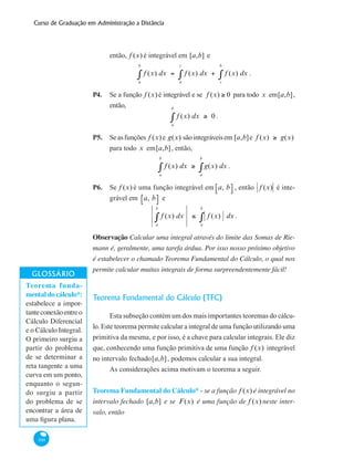 Curso de Graduação em Administração a Distância
300
então, f (x) é integrável em [a,b] e
f (x) dx = f (x) dx + f (x) dx
c
b
∫
a
c
∫
a
b
∫ .
P4. 	 Se a função f (x)é integrável e se f (x) ≥ 0 para todo x em[a,b],
então,
f (x) dx
a
b
∫ ≥ 0 .
P5. 	 Seasfunções f (x)e g(x) sãointegráveisem [a,b]e f (x) ≥ g(x)
para todo x em[a,b], então,
f (x) dx
a
b
∫ ≥ g(x) dx
a
b
∫ .
P6. 	 Se f (x) é uma função integrável em a, b⎡⎣ ⎤⎦ , então f (x) é inte-
grável em a, b⎡⎣ ⎤⎦ e
f (x) dx
a
b
∫ ≤ f (x) dx
a
b
∫ .
Observação Calcular uma integral através do limite das Somas de Rie-
mann é, geralmente, uma tarefa árdua. Por isso nosso próximo objetivo
é estabelecer o chamado Teorema Fundamental do Cálculo, o qual nos
permite calcular muitas integrais de forma surpreendentemente fácil!
Teorema Fundamental do Cálculo (TFC)
Esta subseção contém um dos mais importantes teoremas do cálcu-
lo. Este teorema permite calcular a integral de uma função utilizando uma
primitiva da mesma, e por isso, é a chave para calcular integrais. Ele diz
que, conhecendo uma função primitiva de uma função f (x) integrável
no intervalo fechado[a,b], podemos calcular a sua integral.
As considerações acima motivam o teorema a seguir.
Teorema Fundamental do Cálculo* - se a função f (x) é integrável no
intervalo fechado [a,b] e se F(x) é uma função de f (x) neste inter-
valo, então
Teorema funda-
mental do cálculo*:
estabelece a impor-
tanteconexãoentreo
Cálculo Diferencial
e o Cálculo Integral.
O primeiro surgiu a
partir do problema
de se determinar a
reta tangente a uma
curva em um ponto,
enquanto o segun-
do surgiu a partir
do problema de se
encontrar a área de
uma figura plana.
 