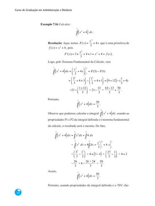 Curso de Graduação em Administração a Distância
302
Exemplo 7.16 Calcular:
x2
+ 4( ) dx
1
3
∫ .
Resolução: Aqui, temos F(x) =
x3
3
+ 4x que é uma primitiva de
f (x) = x2
+ 4 , pois
F '(x) = 3×
x2
3
+ 4 ×1= x2
+ 4 = f (x) .
Logo, pelo Teorema Fundamental do Cálculo, vem
x2
+ 4( )dx
1
3
∫ =
x3
3
+ 4x
⎛
⎝
⎜
⎞
⎠
⎟ 1
3
= F(3) − F(1)
		 =
33
3
+ 4 × 3
⎛
⎝
⎜
⎞
⎠
⎟ −
13
3
+ 4 ×1
⎛
⎝
⎜
⎞
⎠
⎟ = 9 +12( )− (
1
3
+ 4)
		 =21−
1+12
3
⎛
⎝⎜
⎞
⎠⎟ = 21−
13
3
=
63−13
3
=
50
3
.
Portanto,
x2
+ 4( )dx
1
3
∫ =
50
3
.
Observe que podemos calcular a integral x2
+ 4( )dx
1
3
∫ usando as
propriedades P1 e P2 da integral definida e o teorema fundamental
do cálculo, o resultado será o mesmo. De fato,
	 x2
+ 4( )dx
1
3
∫ = x2
dx + 4 dx
1
3
∫
1
3
∫
		 = x2
dx + 4 dx
1
3
∫
1
3
∫ =
x3
3 1
3
+ 4 x
1
3
		 =
33
3
−
13
3
⎛
⎝
⎜
⎞
⎠
⎟ + 4 × 3−1( ) =
27
3
−
1
3
⎛
⎝⎜
⎞
⎠⎟ + 4 × 2
		 =
26
3
+ 8 =
26 + 24
3
=
50
3
.
Assim,
x2
+ 4( )dx
1
3
∫ =
50
3
.
Portanto, usando propriedades da integral definida e o TFC che-
 