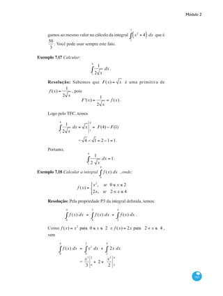 Módulo 2
303
gamos ao mesmo valor no cálculo da integral x2
+ 4( ) dx
1
3
∫ que é
50
3
. Você pode usar sempre este fato.
Exemplo 7.17 Calcular:
1
2 x1
4
∫ dx .
Resolução: Sabemos que F(x) = x é uma primitiva de
f (x) =
1
2 x
, pois
F '(x) =
1
2 x
= f (x) .
Logo pelo TFC, temos
	
1
2 x1
4
∫ dx = x
1
4
= F(4) − F(1)
		 = 4 − 1 = 2 −1= 1.
Portanto,
1
2 x1
4
∫ dx = 1.
Exemplo 7.18 Calcular a integral f (x) dx
0
4
∫ , onde:
f (x) =
x2
, se 0 ≤ x ≤ 2
2x, se 2 < x ≤ 4
⎧
⎨
⎩⎪
Resolução: Pela propriedade P3 da integral definida, temos:
f (x) dx = f (x) dx + f (x) dx
2
4
∫
0
2
∫
0
4
∫ .
Como f (x) = x2
para 0 ≤ x ≤ 2 e f (x) = 2x para 2 < x ≤ 4 ,
vem
	
f (x) dx = x2
dx + 2x dx
2
4
∫
0
2
∫
0
4
∫
		 =
x3
3 0
2
+ 2 ×
x2
2 2
4
 