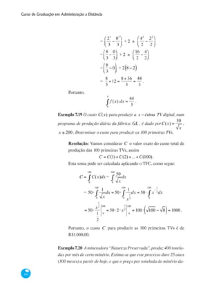 Curso de Graduação em Administração a Distância
304
		 =
23
3
−
03
3
⎛
⎝
⎜
⎞
⎠
⎟ + 2 ×
42
2
−
22
2
⎛
⎝
⎜
⎞
⎠
⎟
		 =
8
3
−
0
3
⎛
⎝⎜
⎞
⎠⎟ + 2 ×
16
2
−
4
2
⎛
⎝⎜
⎞
⎠⎟
		 =
8
3
− 0
⎛
⎝⎜
⎞
⎠⎟ + 2 8 − 2( )
		 =
8
3
+12 =
8 + 36
3
=
44
3
.
Portanto,
f (x) dx =
44
30
4
∫ .
Exemplo 7.19 O custo C(x) para produzir a x − ésima TV digital, num
programa de produção diária da fábrica GL , é dado porC(x) =
50
x
,
x ≤ 200 . Determinar o custo para produzir as 100 primeiras TVs.
Resolução: Vamos considerar C o valor exato do custo total de
produção das 100 primeiras TVs, assim
C = C(1) +C(2) + ...+C(100) .
Esta soma pode ser calculada aplicando o TFC, como segue:
	
C = C(x)dx
0
100
∫ =
50
x0
100
∫ dx
		 = 50⋅
1
x0
100
∫ dx = 50⋅
1
x
1
20
100
∫ dx = 50⋅ x
−
1
2
0
100
∫ dx
		 = 50⋅
x
1
2
1
2
0
100
= 50⋅2⋅x
1
2
0
100
= 100⋅ 100 − 0( )= 1000.
Portanto, o custo C para produzir as 100 primeiras TVs é de
R$1.000,00.
Exemplo 7.20 A mineradora “Natureza Preservada”, produz 400 tonela-
das por mês de certo minério. Estima-se que este processo dure 25 anos
(300 meses) a partir de hoje, e que o preço por tonelada do minério da-
 