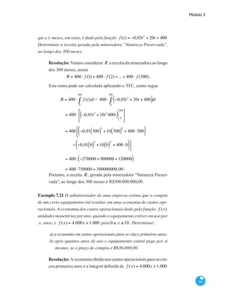 Módulo 2
305
qui a t meses, em reais, é dado pela função f (t) = −0,03t2
+ 20t + 400
Determinar a receita gerada pela mineradora “Natureza Preservada”,
ao longo dos 300 meses.
Resolução: Vamos considerar R a receita da mineradora ao longo
dos 300 meses, assim
R = 400⋅ f (1) + 400⋅ f (2) + ...+ 400⋅ f (300).
Esta soma pode ser calculada aplicando o TFC, como segue
	 R = 400⋅ f (t)dt
0
300
∫ = 400⋅ −0,03t2
+ 20t + 400( )
0
300
∫ dt
		
= 400⋅ −0,01t3
+10t2
400t( ) 0
300⎡
⎣
⎢
⎤
⎦
⎥
		
= 400 −0,01 300( )
3
+10 300( )
2
+ 400⋅300( )⎡
⎣⎢
			
− −0,01 0( )
3
+10 0( )
2
+ 400⋅0( )⎤
⎦⎥
		
= 400⋅ −270000 + 900000 +120000( )
		 = 400⋅750000 = 300000000,00 .
Portanto, a receita R , gerada pela mineradora “Natureza Preser-
vada”, ao longo dos 300 meses é R$300.000.000,00.
Exemplo 7.21 O administrador de uma empresa estima que a compra
de um certo equipamento irá resultar em uma economia de custos ope-
racionais. A economia dos custos operacionais dado pela função f (x)
unidades monetárias por ano, quando o equipamento estiver em uso por
x anos, e f (x) = 4.000x +1.000 para0 ≤ x ≤ 10 . Determinar:
a) a economia em custos operacionais para os cinco primeiros anos;
b) após quantos anos de uso o equipamento estará pago por si
mesmo, se o preço de compra é R$36.000,00.
Resolução: A economia obtida nos custos operacionais para os cin-
cos primeiros anos é a integral definida de f (x) = 4.000x +1.000
 