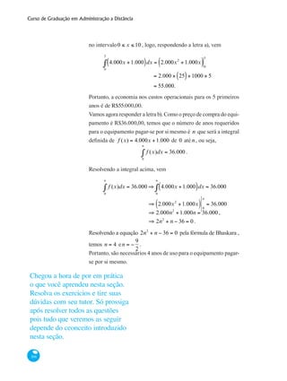Curso de Graduação em Administração a Distância
306
no intervalo0 ≤ x ≤ 10 , logo, respondendo a letra a), vem
	 4.000x +1.000( )dx = 2.000x2
+1.000x( )0
5
0
5
∫
		
= 2.000 × 25( )+1000 × 5
= 55.000.
Portanto, a economia nos custos operacionais para os 5 primeiros
anos é de R$55.000,00.
Vamos agora responder a letra b). Como o preço de compra do equi-
pamento é R$36.000,00, temos que o número de anos requeridos
para o equipamento pagar-se por si mesmo é n que será a integral
definida de f (x) = 4.000x +1.000 de 0 até n , ou seja,
f (x)dx
0
n
∫ = 36.000 .
Resolvendo a integral acima, vem
	 f (x)dx
0
n
∫ = 36.000 ⇒ 4.000x +1.000( )dx
0
n
∫ = 36.000
		 ⇒ 2.000x2
+1.000x( ) 0
n
= 36.000
		 ⇒ 2.000n2
+1.000n = 36.000 ,
		 ⇒ 2n2
+ n − 36 = 0 .
Resolvendo a equação 2n2
+ n − 36 = 0 pela fórmula de Bhaskara ,
temos n = 4 en = −
9
2
.
Portanto, são necessários 4 anos de uso para o equipamento pagar-
se por si mesmo.
Chegou a hora de por em prática
o que você aprendeu nesta seção.
Resolva os exercicios e tire suas
dúvidas com seu tutor. Só prossiga
após resolver todos as questões
pois tudo que veremos as seguir
depende do ceonceito introduzido
nesta seção.
 