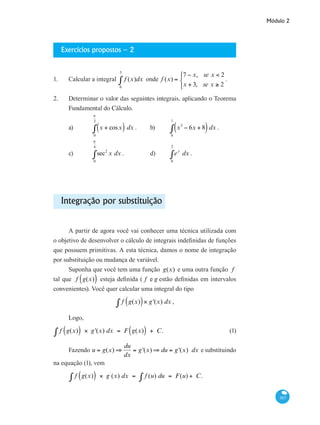 Módulo 2
307
Exercícios propostos – 2
1. 	 Calcular a integral f (x)dx
0
3
∫ onde f (x) =
7 − x, se x < 2
x + 3, se x ≥ 2
⎧
⎨
⎩
.
2. 	 Determinar o valor das seguintes integrais, aplicando o Teorema
Fundamental do Cálculo.
a) 	 x + cosx( ) dx
0
π
2
∫ .	 b) 	 x3
− 6x + 8( )
0
1
∫ dx .
c) 	 sec2
x
0
π
4
∫ dx .		 d) 	 ex
0
2
∫ dx .	
Integração por substituição
A partir de agora você vai conhecer uma técnica utilizada com
o objetivo de desenvolver o cálculo de integrais indefinidas de funções
que possuem primitivas. A esta técnica, damos o nome de integração
por substituição ou mudança de variável.
Suponha que você tem uma função g(x) e uma outra função f
tal que f g(x)( ) esteja definida ( f e g estão definidas em intervalos
convenientes). Você quer calcular uma integral do tipo
f g(x)( )× g'(x) dx∫ ,
Logo,
f g(x)( ) × g'(x) dx = F g(x)( ) + C.∫ 	 (1)
Fazendo u = g(x) ⇒
du
dx
= g'(x) ⇒ du = g'(x) dx e substituindo
na equação (1), vem
f g(x)( ) × g`
(x) dx = f (u) du =∫ F(u) + C.∫
 