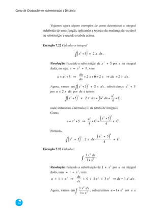 Curso de Graduação em Administração a Distância
308
Vejamos agora alguns exemplos de como determinar a integral
indefinida de uma função, aplicando a técnica da mudança de variável
ou substituição e usando a tabela acima.
Exemplo 7.22 Calcular a integral
x2
+ 5( )
3
× 2 x dx∫ .
Resolução: Fazendo a substituição de x2
+ 5 por u na integral
dada, ou seja, u = x2
+ 5, vem
u = x2
+ 5 ⇒
du
dx
= 2 x + 0 = 2 x ⇒ du = 2 x dx .
Agora, vamos em x2
+ 5( )
3
× 2 x dx∫ , substituímos x2
+ 5
por u e 2 x dx por du e temos:
x2
+ 5( )
3
× 2 x dx∫ = u3
du =
u4
4
+C∫ ,
onde utilizamos a fórmula (ii) da tabela de integrais.
Como,
u = x2
+ 5 ⇒
u4
4
+C =
x2
+ 5( )
4
4
+ C .
Portanto,
x2
+ 5( )
3
. 2 x dx∫ =
x2
+ 5( )
4
4
+ C .
Exemplo 7.23 Calcular:
3 x2
dx
1+ x3∫ .
Resolução: Fazendo a substituição de 1 + x3
por u na integral
dada, ouu = 1 + x3
, vem:
u = 1 + x3
⇒
du
dx
= 0 + 3 x2
= 3 x2
⇒ du = 3 x2
dx .
Agora, vamos em
3 x2
dx
1+ x3∫ , substituímos u = 1+ x3
por u e
 