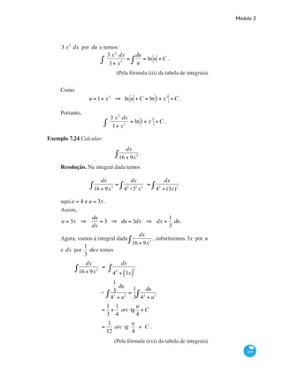 Módulo 2
309
3 x2
dx por du e temos:
3 x2
dx
1+ x3∫ =
du
u
= ln u∫ +C .
(Pela fórmula (iii) da tabela de integrais).
Como
u = 1+ x3
⇒ ln u +C = ln 1+ x3
+C .
Portanto,
3 x2
dx
1+ x3∫ = ln 1+ x3
+C .
Exemplo 7.24 Calcular:
dx
16 + 9x2∫ .
Resolução. Na integral dada temos
dx
16 + 9x2∫ =
dx
42
+32
x2∫ =
dx
42
+ (3x)2∫
aquia = 4 e u = 3x .
Assim,
u = 3x ⇒
du
dx
= 3 ⇒ du = 3dx ⇒ dx =
1
3
du .
Agora, vamos à integral dada
dx
16 + 9x2∫ , substituímos 3x por u
e dx por
1
3
due temos
	
dx
16 + 9x2∫ =
dx
42
+ 3x( )
2∫
		 =
1
3
du
42
+ u2
=
1
3∫
du
42
+ u2∫
		 =
1
3
×
1
4
arc tg
u
4
+C
		
=
1
12
arc tg
u
4
+ C .
(Pela fórmula (xvi) da tabela de integrais).
 