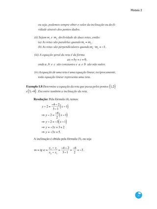 Módulo 2
31
ou seja, podemos sempre obter o valor da inclinação ou decli-
vidade através dos pontos dados.
(ii) Sejam m1
e m2
declividade de duas retas, então:
(a) As retas são paralelas quando m1
= m2
.
(b) As retas são perpendiculares quando m1
⋅ m2
= −1.
(iii) A equação geral da reta é da forma
ax + by + c = 0,
ondea ,b e c são constantes e a e b são não nulos.
(iv) A equação de uma reta é uma equação linear, reciprocamente,
toda equação linear representa uma reta.
Exemplo 1.8 Determine a equação da reta que passa pelos pontos 1,2( )
e 3,−4( ). Encontre também a inclinação da reta.
Resolução: Pela fórmula (4), temos:
y − 2 =
−4 − 2
3−1
x −1( )
⇒ y − 2 =
−6
2
x −1( )
⇒ y − 2 = −3 x −1( )
⇒ y = −3x + 3+ 2
⇒ y = −3x + 5.
A inclinação é obtida pela fórmula (3), ou seja
m = tg a =
y2
− y1
x2
− x1
=
−4 − 2
3−1
=
−6
2
= −3.
 