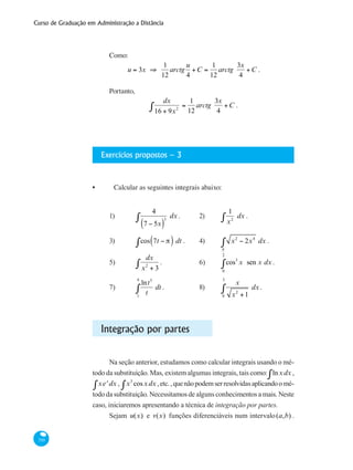 Curso de Graduação em Administração a Distância
310
Como:
u = 3x ⇒
1
12
arctg
u
4
+C =
1
12
arctg
3x
4
+C .
Portanto,
dx
16 + 9x2∫ =
1
12
arctg
3x
4
+C .
Exercícios propostos – 3
Calcular as seguintes integrais abaixo:
1)	
4
7 − 5x( )
3
dx∫ .	 2) 	
1
x2
dx∫ .			
3) 	 cos 7t − π( ) dt∫ .	 4) 	 x2
− 2x4
dx∫ .	
5)	
dx
x2
+ 3∫ .		 6) 	 cos3
x sen x dx
0
π
2
∫ .
7) 	
lnt5
t1
4
∫ dt .		 8) 	
x
x2
+1
dx
0
3
∫ .
Integração por partes
Na seção anterior, estudamos como calcular integrais usando o mé-
todo da substituição. Mas, existem algumas integrais, tais como: lnxdx∫ ,
xex
dx∫ , x3
cosxdx∫ ,etc.,quenãopodemserresolvidasaplicandoomé-
todo da substituição. Necessitamos de alguns conhecimentos a mais. Neste
caso, iniciaremos apresentando a técnica de integração por partes.
Sejam u(x) e v(x) funções diferenciáveis num intervalo(a,b) .
•
 