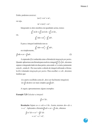 Módulo 2
311
Então, podemos escrever:
(uv ʹ) = u ʹv + v ʹu ,
ou seja,
v ʹu = (uv ʹ) − u ʹv .
Integrando os dois membros da igualdade acima, temos:
v ʹu dv = (uv ʹ) dx − u ʹv dx
a
b
∫a
b
∫a
b
∫ ,
ou,
vdu = uv a
b
− udv
a
b
∫a
b
∫ .
E para a integral indefinida tem-se
vdu = uv a
b
− udv
a
b
∫a
b
∫ ,
ou simplesmente,
vdu = uv − udv∫∫ .	 (2)
A expressão (2) é conhecida como a fórmula de integração por partes.
Quando aplicarmosestafórmulapararesolveraintegral f x( )dx∫ ,devemos
separarointegrandodadoemduaspartes,umasendo u eaoutra,juntamente
comdx , sendodv. Por essa razão o cálculo de integral utilizando a fórmu-
la (2) é chamado integração por partes. Para escolher u edv , devemos
lembrar que:
(i) a parte escolhida comodv , deve ser facilmente integrável;
(ii) vdu∫ deve ser mais simples que udv∫ .
	
A seguir, apresentaremos alguns exemplos:
Exemplo 7.25 Calcular a integral:
xex
dx∫ .
Resolução: Sejam u = x edv = ex
dx . Assim, teremos du = dx e
v = ex
. Aplicando a fórmula udv = uv − vdu∫∫ , obtemos
	
xex
dx∫ = xex
− ex
dx∫
= xex
− ex
+C.
 