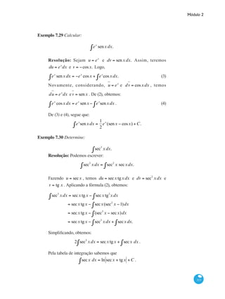 Módulo 2
313
Exemplo 7.29 Calcular:
ex
senx∫ dx.
Resolução: Sejam u = ex
e dv = senxdx. Assim, teremos
du = ex
dx e v = −cosx. Logo,
ex
senx∫ dx = −ex
cosx + ex
cosxdx.∫ 	
(3)
Novamente, considerando, u = ex
e dv = cosxdx , temos
du = ex
dx ev = senx . De (2), obtemos:
ex
cosxdx = ex
senx− ex
senxdx∫∫ .	 (4)
De (3) e (4), segue que:
ex
senx∫ dx =
1
2
ex
(senx − cosx) +C.
Exemplo 7.30 Determine:
sec3
xdx.∫
Resolução: Podemos escrever:
sec3
xdx = sec2
x secxdx∫∫ .
Fazendo u = secx , temos du = secx tgxdx e dv = sec2
xdx e
v = tg x . Aplicando a fórmula (2), obtemos:
sec3
xdx = secx tgx − secx tg2
xdx∫∫
= secx tgx − secx(sec2
x −1)dx∫
= secx tgx − (sec3
x − secx)dx∫
= secx tgx − sec3
xdx + sec∫ xdx∫ .
Simplificando, obtemos:
2 sec3
xdx = secx tgx + secx dx∫∫ .
Pela tabela de integração sabemos que
secx dx∫ = ln secx + tgx +C .
 