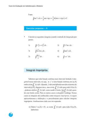 Curso de Graduação em Administração a Distância
314
Logo,
sec3
xdx =
1
2
secx tgx +
1
2∫ ln secx + tgx +C.
Exercícios propostos – 4
•	 Calcular as seguintes integrais usando o método de integração por
partes:
1)	 ex
x +1( )
2
dx∫ .		 2)	 x2
lnx dx∫ .		
	
3)	 x∫ lnx dx .			 4)	 sen2
x dx∫ .		
	
5)	
lnx
x
dx∫ .			 6)	 x e−x
dx∫ .
Integrais impróprias
Sabemos que toda função contínua num intervalo fechado é inte-
grável nesse intervalo, ou seja, se f é uma função contínua em [a,b]
então existe f (x)dx
a
b
∫ . Quando f não está definida num dos extremos do
intervalo[a,b], digamos ema , mas existe f (x)dx
t
b
∫ para todot ∈(a,b)
, podemos definir f (x)dx
a
b
∫ como sendo o limite lim
t→a+
f (x)dx
t
b
∫ quan-
do este limite existe. Para os outros casos a situação é análoga. Nestes
casos as integrais são conhecidas como integrais impróprias. A seguir
apresentaremos a definição e o procedimento para calcular integrais
impróprias. Analisaremos cada caso em separado.
(i) Dado f :(a,b]→ ° , se existe f (x)dx
t
b
∫ para todot ∈(a,b),
definimos:
 