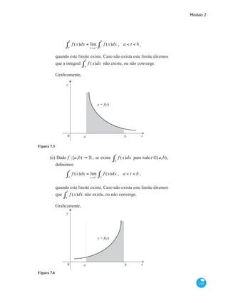 Módulo 2
315
f (x)dx = lim
t→a+
f (x)dx
t
b
∫a
b
∫ , a < t < b ,
quando este limite existe. Caso não exista este limite diremos
que a integral f (x)dx
a
b
∫ não existe, ou não converge.
Graficamente,
x0 a b
y
y = f(x)
Figura 7.5
(ii) Dado f :[a,b) → ° , se existe f (x)dx
a
t
∫ para todot ∈(a,b),
definimos:
f (x)dx = lim
t→b−
f (x)dx
a
t
∫a
b
∫ , a < t < b ,
quando este limite existe. Caso não exista este limite diremos
que f (x)dx
a
b
∫ não existe, ou não converge.
Graficamente,
x0 a b
y
y = f(x)
Figura 7.6
 