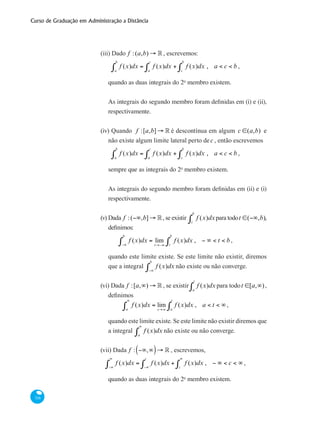 Curso de Graduação em Administração a Distância
316
(iii) Dado f :(a,b) → °, escrevemos:
f (x)dx = f (x)dx
a
c
∫a
b
∫ + f (x)dx
c
b
∫ , a < c < b ,
quando as duas integrais do 2o
membro existem.
As integrais do segundo membro foram definidas em (i) e (ii),
respectivamente.
(iv) Quando f :[a,b]→ ° é descontínua em algum c ∈(a,b) e
não existe algum limite lateral perto dec , então escrevemos
f (x)dx = f (x)dx
a
c
∫a
b
∫ + f (x)dx
c
b
∫ , a < c < b ,
sempre que as integrais do 2o
membro existem.
As integrais do segundo membro foram definidas em (ii) e (i)
respectivamente.
(v)	Dada f :(−∞,b]→ °, se existir f (x)dx
t
b
∫ para todot ∈(−∞,b),
definimos:	
f (x)dx = lim
t→−∞
f (x)dx
t
b
∫−∞
b
∫ , − ∞ < t < b ,
quando este limite existe. Se este limite não existir, diremos
que a integral f (x)dx
−∞
b
∫ não existe ou não converge.
(vi) Dada f :[a,∞) → °, se existir f (x)dx
a
t
∫ para todot ∈[a,∞),
definimos	
f (x)dx = lim
t→∞
f (x)dx
a
t
∫a
∞
∫ , a < t < ∞ ,
quando este limite existe. Se este limite não existir diremos que
a integral f (x)dx
a
∞
∫ não existe ou não converge.
(vii) Dada f : −∞,∞( )→ ° , escrevemos,
f (x)dx = f (x)dx
−∞
c
∫−∞
∞
∫ + f (x)dx
c
∞
∫ , − ∞ < c < ∞ ,
quando as duas integrais do 2o
membro existem.
 