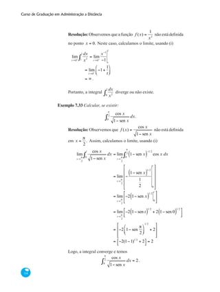 Curso de Graduação em Administração a Distância
318
Resolução: Observemos que a função f (x) =
1
x2
não está definida
no ponto x = 0. Neste caso, calculamos o limite, usando (i)
	
lim
t→0+
dx
x2t
1
∫ = lim
t→0+
x−1
−1 t
1
		 = lim
t→0+
−1+
1
t
⎛
⎝⎜
⎞
⎠⎟
	 	 = ∞ .
Portanto, a integral
dx
x20
1
∫ diverge ou não existe.
Exemplo 7.33 Calcular, se existir:
cos x
1− sen x
dx.
0
π
2
∫
Resolução: Observemos que f (x) =
cos x
1− sen x
não está definida
em x =
π
2
. Assim, calculamos o limite, usando (i)
	
lim
x→
π
2
cos x
1− sen x
dx
0
t
∫ = lim
t→
π
2
1− sen x( )
−1/2
cos x dx
0
π
2
∫
		 = lim
t→
π
2
−
1− sen x( )
1/2
1
2 0
t
⎡
⎣
⎢
⎢
⎢
⎢
⎤
⎦
⎥
⎥
⎥
⎥
		 = lim
t→
π
2
−2 1− sen x( )
1/2
0
t
⎡
⎣
⎢
⎤
⎦
⎥
		 = lim
t→
π
2
−2 1− sen t( )
1/2
+ 2 1− sen 0( )
1/2
⎡
⎣⎢
⎤
⎦⎥
		
= −2 1− sen
π
2
⎛
⎝⎜
⎞
⎠⎟
1/2
+ 2
⎡
⎣
⎢
⎢
⎤
⎦
⎥
⎥
		
= −2(1−1)1/2
+ 2⎡
⎣
⎤
⎦ = 2
Logo, a integral converge e temos
cos x
1− sen x
dx = 2
0
π
2
∫ .
 