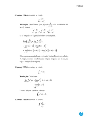 Módulo 2
319
Exemplo 7.34 Determinar, se existir:
dx
x − 2
.
0
4
∫
Resolução: Observemos que f (x) =
1
x − 2
não é contínua em
x = 2. Assim,
dx
x − 2
=
dx
x − 2
+
dx
x − 22
4
∫0
2
∫0
4
∫ ,
se as integrais do segundo membro convergirem.
	
lim
t→2−
dx
x − 20
t
∫ + lim
t→2+
dx
x − 2t
4
∫
	
= lim
t→2−
ln x − 2
0
t
+ lim
t→2+
ln x − 2
t
4
	
= lim
t→2−
ln t − 2 − ln −2( )+ lim
t→2+
ln 2 − ln t − 2( ).
Observamos que calculando o primeiro limite obtemos o resultado
∞, logo, podemos concluir que a integral proposta não existe, ou
seja, a integral é divergente.
Exemplo 7.35 Determinar, se existir:
ex
dx.
−∞
0
∫
Resolução: Calculamos
	
lim
t→−∞
ex
dx
t
0
∫ = lim
t→−∞
ex
t
0
(−∞ < t < 0)
		 = lim
t→−∞
1− et
( )
		 = 1.
Logo, a integral converge e temos
ex
dx
−∞
0
∫ = 1.
Exemplo 7.36 Determinar, se existir:
dx
x
.
1
∞
∫
 