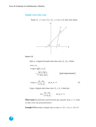 Curso de Graduação em Administração a Distância
32
Ângulo entre duas retas
	 Sejam L1
: y = m1
x + b1
e L2
: y = m2
x + b2
duas retas dadas.
y
L
x
α α
α
L
1
2
1
2
Figura 1.11
Seja α o ângulo formado entre duas retas L1
eL2
. Então,
a=a1
−a2
⇒ tga= tg a1
−a2( )
=
tg a1
−tg a2
1+ tg a1
tg a2
pela trigonometria( )
	
⇒ tg a =
m1
− m2
1+ m1
m2
, m1
m2
≠ −1.	 (5)
Logo, o ângulo entre duas retas L1
e L2
é dado por
m =
m1
− m2
1+ m1
m2
, m1
m2
≠ −1.
Observação Já explicamos anteriormente que, quando m1
m2
= −1, então
as duas retas são perpendiculares.
Exemplo 1.9 Determine o ângulo entre as retas y = 2x − 3e y = −3x + 4 .
 