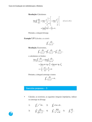 Curso de Graduação em Administração a Distância
320
Resolução: Calculamos
	
lim
t→∞
dx
x1
t
∫ = lim
t→∞
x
−
1
2
+1
−
1
2
+1
1
t
= lim
t→∞
x1/2
1
2 1
t
	 (1< t < ∞ )
		
= lim
t→∞
2 t − 2( )= ∞.
Portanto, a integral diverge.
Exemplo 7.37 Calcular, se existir:
dx
1+ x2
.
−∞
∞
∫
Resolução. Escrevemos,
dx
1+ x2
=
−∞
∞
∫
dx
1+ x2
+
dx
1+ x20
∞
∫−∞
0
∫ ,
e calculamos os limites:
	 lim
t→−∞
dx
1+ x2
+ lim
t→∞
dx
1+ x20
t
∫t
0
∫
		 = lim
t→−∞
arc tg x t
0
+ lim
t→∞
arc tg x 0
t
		 = − −
π
2
⎛
⎝⎜
⎞
⎠⎟ +
π
2
= π
Portanto, a integral converge e temos
dx
1+ x2
= π
−∞
∞
∫ .
Exercícios propostos – 5
•	 Calcular, se existirem, as seguintes integrais impróprias, indicar
se converge ou diverge.
1)	 e
− x
dx
−∞
∞
∫ .	 2)	 x lnx dx
0
1
∫ .
3)	
dx
9 − x20
3
∫ .	 4)	
4dx
x2
+16−∞
∞
∫ .	 5)	
dy
y2−1
1
∫ .
 