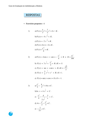 Curso de Graduação em Administração a Distância
322
Respostas
Exercícios propostos – 1
1)	 a) F(x) =
5
3
x3
+
7
2
x2
+ 2x + K .
		 b) F(x) = − 4 x
−
1
4
+ K .
		 c) F(x) = − 2 x
−
1
2
+ K .
	 d) F(x) = ln (x −1) + K .
		 e) F(x) =
e4 x
4
+ K .	
2)	 a) F(x) = −2cos x + sen x −
x3
6
+ K e K =
π3
384
.
		 b) F(x) = 3 x
1
3
+
x2
2
+ K e K = −3.
		 c) F(x) = sec x + sen x + K e K = −
3
2
.
		 d) F(x) =
3
7
x
7
3
+ ex
+ K e K = 1.
	 	 e) F(x) = senx + cosx + kK e K = –1.
3)	 a)
x5
5
−
8
3
x3
+16x +C .
		 b)ln x + 6 x
1
3
+ C .
		
		 c)
x4
4
−
4
3 x
3
2
−
3
x
+ C .
		 d) 4x −
x2
2
−
x3
3
+C .
		 e) −
1
2x2
+C .
•
 