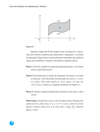 Curso de Graduação em Administração a Distância
328
x0 a b
y
f(x)
g(x)
[ ]
A
Figura 8.1
Quando a região não for tão simples como a da figura 8.1, é neces-
sária uma reflexão cuidadosa para determinar o integrando e os limites
de integração. Segue abaixo um procedimento sistemático que podemos
seguir para estabelecer a fórmula, utilizando os seguintes passos.
Passo 1. Você faz o gráfico da região para determinar qual curva limita
acima e qual limita abaixo.
Passo 2. Você determina os limites de integração. Os limites a e b serão
as abscissas x dos dois pontos de interseção das curvas y = f (x)
e y = g(x) . Para tanto iguala-se f (x) e g(x) , ou seja, faz
f (x) = g(x) e resolve-se a equação resultante em relação a x.
Passo 3. Calcule a integral definida para encontrar a área entre as duas
curvas.
Observação Consideremos agora a área da figura plana limitada pelo
gráfico de f (x) , pelas retasx = a e x = b e o eixo x, onde f (x) é uma
função contínua sendo f (x) ≤ 0 , para todo x em a, b⎡⎣ ⎤⎦ , conforme
figura a seguir:
 