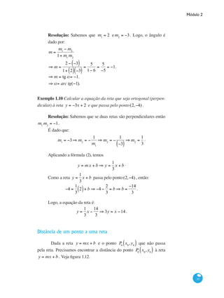Módulo 2
33
Resolução: Sabemos que m1
= 2 e m2
= −3. Logo, o ângulo é
dado por:
m =
m1
− m2
1+ m1
m2
⇒ m =
2 − −3( )
1+ 2( ) −3( )
=
5
1− 6
=
5
−5
= −1.
		
⇒ m = tg a= −1.
⇒ a= arc tg(−1).
Exemplo 1.10 Calcular a equação da reta que seja ortogonal (perpen-
dicular) à reta y = −3x + 2 e que passa pelo ponto(2,−4) .
Resolução: Sabemos que se duas retas são perpendiculares então
m1
m2
= −1.
É dado que:
m1
= −3⇒ m2
= −
1
m1
⇒ m2
= −
1
−3( )
⇒ m2
=
1
3
.
Aplicando a fórmula (2), temos
y = mx + b ⇒ y =
1
3
x + b .
Como a reta y =
1
3
x + b passa pelo ponto(2,−4) , então:
−4 =
1
3
2( )+ b ⇒ −4 −
2
3
= b ⇒ b =
−14
3
.
Logo, a equação da reta é:
y =
1
3
x −
14
3
⇒ 3y = x −14 .
Distância de um ponto a uma reta
	 Dada a reta y = mx + b e o ponto P0
x0
,y0( ) que não passa
pela reta. Precisamos encontrar a distância do ponto P0
x0
,y0( ) à reta
y = mx + b . Veja figura 1.12.
 