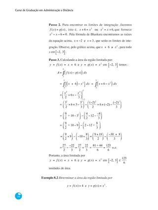 Curso de Graduação em Administração a Distância
330
Passo 2. Para encontrar os limites de integração ,fazemos
f (x) = g(x) , isto é, x + 6 = x2
ou x2
= x + 6, que fornece
x2
− x − 6 = 0 . Pela fórmula de Bhaskara encontramos as raízes
da equação acima, x = −2 e x = 3, que serão os limites de inte-
gração. Observe, pelo gráfico acima, quex + 6 ≥ x2
, para todo
x em −2, 3⎡⎣ ⎤⎦ .
Passo 3. Calculando a área da região limitada por:
y = f (x) = x + 6 e y = g(x) = x2
em −2, 3⎡⎣ ⎤⎦ temos :
	
A = f (x) − g(x)( ) dx
a
b
∫
		 = x + 6( )− x2
⎡
⎣
⎤
⎦
−2
3
∫ dx = x + 6 − x2
( ) dx
−2
3
∫
		 =
x2
2
+ 6x −
x3
3
⎛
⎝
⎜
⎞
⎠
⎟
−2
3
		 =
32
2
+ 6 × 3−
33
3
⎛
⎝
⎜
⎞
⎠
⎟ −
(−2)2
2
+ 6 × (−2) −
(−2)3
3
⎛
⎝
⎜
⎞
⎠
⎟
		 =
9
2
+ 18 − 32⎛
⎝⎜
⎞
⎠⎟ −
4
2
−12 −
−8
3
⎛
⎝⎜
⎞
⎠⎟
		 =
9
2
+ 18 − 9
⎛
⎝⎜
⎞
⎠⎟ − 2 −12 +
8
3
⎛
⎝⎜
⎞
⎠⎟
		 =
9
2
+ 9
⎛
⎝⎜
⎞
⎠⎟ − −10 +
8
3
⎛
⎝⎜
⎞
⎠⎟ =
9 +18
2
⎛
⎝⎜
⎞
⎠⎟ −
−30 + 8
3
⎛
⎝⎜
⎞
⎠⎟
		 =
27
2
−
−22
3
=
27
2
+
22
3
=
81 + 44
6
=
125
6
u.a.
Portanto, a área limitada por
y = f (x) = x + 6 e y = g(x) = x2
em −2, 3⎡⎣ ⎤⎦ é
125
6
unidades de área.
Exemplo 8.2 Determinar a área da região limitada por
y = f (x) = 4 e y = g(x) = x2
.
 