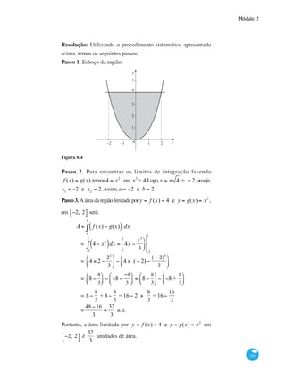 Módulo 2
331
Resolução: Utilizando o procedimento sistemático apresentado
acima, temos os seguintes passos:
Passo 1. Esboço da região:
y
x0−1 1 2−2
1
2
3
4
5
Figura 8.4
Passo 2. Para encontrar os limites de integração fazendo
f (x) = g(x),temos,4 = x2
ou x2
= 4.Logo,x = ± 4 = ± 2,ouseja,
x1
= −2 e x2
= 2. Assim,a = −2 e b = 2 .
Passo3.Aáreadaregiãolimitadapor y = f (x) = 4 e y = g(x) = x2
,
em −2, 2⎡⎣ ⎤⎦ será:
	
A = f (x) − g(x)( ) dx
a
b
∫
		 = 4 − x2
( )dx = 4x −
x3
3
⎛
⎝
⎜
⎞
⎠
⎟
−2
2
∫
−2
2
		 = 4 × 2 −
23
3
⎛
⎝
⎜
⎞
⎠
⎟ − 4 × ( − 2) −
( − 2)3
3
⎛
⎝
⎜
⎞
⎠
⎟
		 = 8 −
8
3
⎛
⎝⎜
⎞
⎠⎟ − −8 −
−8
3
⎛
⎝⎜
⎞
⎠⎟ = 8 −
8
3
⎛
⎝⎜
⎞
⎠⎟ − −8 +
8
3
⎛
⎝⎜
⎞
⎠⎟
		 = 8 −
8
3
+ 8 −
8
3
= 16 − 2 ×
8
3
= 16 −
16
3
		 =
48 −16
3
=
32
3
u.a.
Portanto, a área limitada por y = f (x) = 4 e y = g(x) = x2
em
−2, 2⎡⎣ ⎤⎦ é
32
3
unidades de área.
 