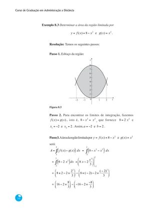Curso de Graduação em Administração a Distância
332
Exemplo 8.3 Determinar a área da região limitada por
y = f (x) = 8 − x2
e g(x) = x2
.
Resolução: Temos os seguintes passos:
Passo 1. Esboço da região:
y
x0−1 1 2−2
1
2
3
4
5
6
7
8
Figura 8.5
Passo 2. Para encontrar os limites de integração, fazemos
f (x) = g(x) , isto é, 8 − x2
= x2
, que fornece 8 = 2 x2
e
x1
= −2 e x2
= 2. Assim,a = −2 e b = 2 .
Passo3.Aáreadaregiãolimitadapor y = f (x) = 8 − x2
e g(x) = x2
será:
A = f (x) − g(x)( ) dx
a
b
∫ = 8 − x2
− x2
( ) dx
−2
2
∫
= 8 − 2 x2
( )dx =
−2
2
∫ 8 x − 2
x3
3
⎛
⎝
⎜
⎞
⎠
⎟
−2
2
= 8 × 2 − 2 ×
23
3
⎛
⎝
⎜
⎞
⎠
⎟ − 8 × ( − 2) − 2 ×
( − 2)3
3
⎛
⎝
⎜
⎞
⎠
⎟
= 16 − 2 ×
8
3
⎛
⎝⎜
⎞
⎠⎟ − −16 − 2 ×
−8
3
⎛
⎝⎜
⎞
⎠⎟
 