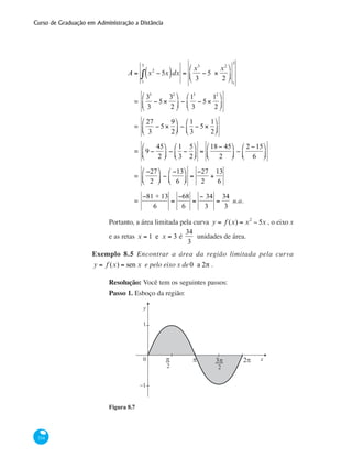 Curso de Graduação em Administração a Distância
334
	
A = x2
− 5x( )dx
1
3
∫ =
x3
3
− 5 ×
x2
2
⎛
⎝
⎜
⎞
⎠
⎟
1
3
		 =
33
3
− 5×
32
2
⎛
⎝
⎜
⎞
⎠
⎟ −
13
3
− 5×
12
2
⎛
⎝
⎜
⎞
⎠
⎟
		 =
27
3
− 5×
9
2
⎛
⎝⎜
⎞
⎠⎟ −
1
3
− 5×
1
2
⎛
⎝⎜
⎞
⎠⎟
		 = 9 −
45
2
⎛
⎝⎜
⎞
⎠⎟ −
1
3
−
5
2
⎛
⎝⎜
⎞
⎠⎟ =
18 − 45
2
⎛
⎝⎜
⎞
⎠⎟ −
2 −15
6
⎛
⎝⎜
⎞
⎠⎟
		 =
−27
2
⎛
⎝⎜
⎞
⎠⎟ −
−13
6
⎛
⎝⎜
⎞
⎠⎟ =
−27
2
+
13
6
		 =
−81 + 13
6
=
−68
6
=
− 34
3
=
34
3
u.a.
Portanto, a área limitada pela curva y = f (x) = x2
− 5x , o eixo x
e as retas x = 1 e x = 3 é
34
3
unidades de área.
Exemplo 8.5 Encontrar a área da região limitada pela curva
y = f (x) = sen x e pelo eixo x de0 a 2π .
Resolução: Você tem os seguintes passos:
Passo 1. Esboço da região:
0
1
−1
y
xπ 2ππ
2
3π
2
Figura 8.7
 