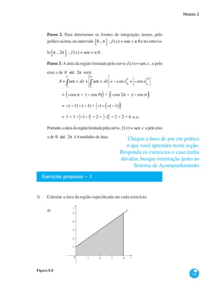 Módulo 2
335
Passo 2. Para determinar os limites de integração, temos, pelo
gráfico acima, no intervalo 0 , π⎡⎣ ⎤⎦ , f (x) = sen x ≥ 0e no interva-
lo π , 2π⎡⎣ ⎤⎦ , f (x) = sen x ≤ 0 .
Passo 3. A área da região limitada pela curva f (x) = sen x , e pelo
eixo x de 0 até 2π será:
	
A = sen x dx + sen x dx
π
2π
∫ = −cosx 0
π
+ −cosx π
2π
0
π
∫
		 = −cos π − ( − cos 0)( ) + −cos 2π − ( − cos π( )
		 = −( −1) − ( −1) + −1− −( −1)( )
		 = 1 + 1 + −1−1 = 2 + −2 = 2 + 2 = 4 u.a.
Portanto,aáreadaregiãolimitadapelacurva f (x) = sen x epeloeixo
x de 0 até 2π é 4 unidades de área.
Exercícios propostos – 1
1)	 Calcular a área da região especificada em cada exercício:
a)		
y
x0 1 2 3 4
1
2
3
4
5
Figura 8.8
Chegou a hora de por em prática
o que você aprendeu nesta seção.
Responda os exercicios e caso tenha
dúvidas, busque orientação junto ao
Sistema de Acompanhamento
 