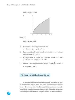 Curso de Graduação em Administração a Distância
336
Onde y = f (x) = x +1.			
b) y
x0 1 2 3 4
1
2
3
4
Figura 8.9
Onde y = f (x) = x .
			
2)	 Determinar a área da região limitada por:
y = f (x) = x e y = g(x) = x2
− x .
3)	 Determinar a área da região limitada por y = f (x) = − x +1, o eixo
x e as retasx = −2 e x = 0 .
4)	 D e t e r m i n a r a á r e a d a r e g i ã o l i m i t a d a p o r
y = f (x) = x2
e y = g(x) = − x2
+ 4x .
5)	 Calcular a área da região limitada por y = f (x) =
1
x
, o eixo x e
as retasx = 1 e x = 4.
Volume de sólido de revolução
O volume de um sólido desempenha um papel importante em mui-
tos problemas nas ciências físicas, tais como, determinação de centro de
massa e de momento de inércia. Como é difícil determinar o volume de
um sólido de forma irregular, começaremos com objetos que apresentam
formas simples. Incluídos nesta categoria estão os sólidos de revolução.
 