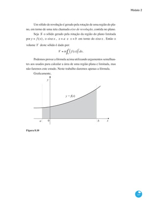 Módulo 2
337
Um sólido de revolução é gerado pela rotação de uma região do pla-
no, em torno de uma reta chamada eixo de revolução, contida no plano.
Seja S o sólido gerado pela rotação da região do plano limitada
por y = f (x) , o eixox , x = a e x = b em torno do eixox . Então o
volume V deste sólido é dado por:
V = π f (x)( )
2
a
b
∫ dx.
Podemos provar a fórmula acima utilizando argumentos semelhan-
tes aos usados para calcular a área de uma região plana e limitada, mas
não faremos este estudo. Neste trabalho daremos apenas a fórmula.
Graficamente,
x0a b
y
y = f(x)
Figura 8.10
 