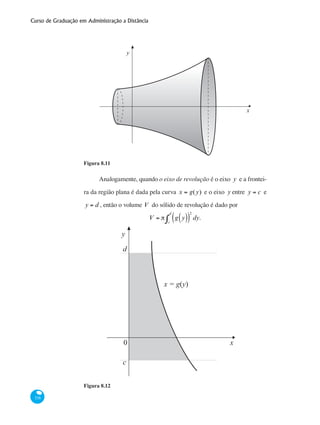 Curso de Graduação em Administração a Distância
338
x
y
Figura 8.11
Analogamente, quando o eixo de revolução é o eixo y e a frontei-
ra da região plana é dada pela curva x = g(y) e o eixo y entre y = c e
y = d , então o volume V do sólido de revolução é dado por
V = π g y( )( )
2
dy.
c
d
∫
x0
c
d
y
x = g(y)
Figura 8.12
 