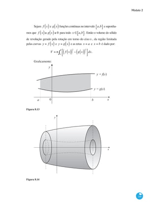 Módulo 2
339
Sejam f x( ) e g x( ) funçõescontínuasnointervalo a,b⎡⎣ ⎤⎦ esuponha-
mos que f x( )≥ g x( )≥ 0 para todo x ∈ a,b⎡⎣ ⎤⎦. Então o volume do sólido
de revolução gerado pela rotação em torno do eixox , da região limitada
pelas curvas y = f x( ) e y = g x( ) e as retas x = a e x = b é dado por:
V = π f x( )( )
2
− g x( )( )
2
⎡
⎣⎢
⎤
⎦⎥a
b
∫ dx.
Graficamente:
x0a b
y
y = f(x)
y = g(x)
Figura 8.13
x
y
Figura 8.14
 