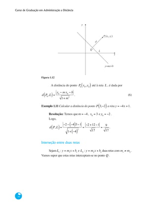 Curso de Graduação em Administração a Distância
34
x
P (x , y )
d
L
Q
y
y=mx+b
0 0 0
Figura 1.12
	 A distância do ponto P0
x0
,y0( ) até à reta L , é dada por
d P0
,L( )=
y0
− mx0
− b
1+ m2
.	 (6)
Exemplo 1.11 Calcular a distância do ponto P 3,−2( ) a reta y = −4x +1.
Resolução: Temos que m = −4, x0
= 3 e y0
= −2 .
Logo,
d P,L( )=
−2 − −4( )3−1
1+ −4( )
2
=
−2 +12 −1
17
=
9
17
.
Interseção entre duas retas
SejamL1
: y = m1
x + b1
e L2
: y = m2
x + b2
duas retas com m1
≠ m2
.
Vamos supor que estas retas interceptam-se no ponto Q.
 
