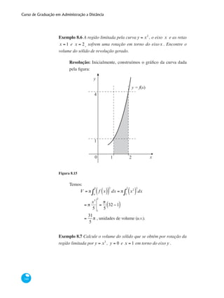 Curso de Graduação em Administração a Distância
340
Exemplo 8.6 A região limitada pela curva y = x2
, o eixo x e as retas
x = 1 e x = 2, sofrem uma rotação em torno do eixox . Encontre o
volume do sólido de revolução gerado.
Resolução: Inicialmente, construímos o gráfico da curva dada
pela figura:
x0 1 2
1
4
y
y = f(x)
Figura 8.15
Temos:
	
V = π f x( )( )
2
dx
a
b
∫ = π x2
( )
2
1
2
∫ dx
	
= π
x5
5 1
2
=
π
5
32 −1( )
	
=
31
5
π , unidades de volume (u.v.).
Exemplo 8.7 Calcule o volume do sólido que se obtém por rotação da
região limitada por y = x3
, y = 0 e x = 1 em torno do eixo y .
 