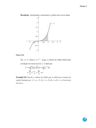 Módulo 2
341
Resolução: Inicialmente, construímos o gráfico das curvas dadas
x0 0,5−0,5−1 1 1,5 2
0,5
−0,5
−1
1,5
2
1
y
y = x3
Figura 8.16
De y = x3
temosx = y1/3
. Logo, o volume do sólido obtido pela
revolução em torno do eixo y é dado por
	
V = π g y( )( )c
d
∫
2
dy = π y2/3
dy
0
1
∫
		 =
3π
5
y5/3
0
1
=
3π
5
u.v.
Exemplo 8.8 Calcule o volume do sólido que se obtém por rotação da
região limitada por x2
= y − 2 , 2y − x − 2 = 0 , x = 0 e x = 1em torno
do eixox .
 