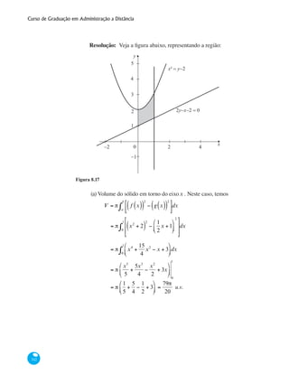 Curso de Graduação em Administração a Distância
342
Resolução: Veja a figura abaixo, representando a região:
y
x
5
3
1
−1
4
2
0−2 2 4
x² = y−2
2y−x−2 = 0
Figura 8.17
(a)	Volume do sólido em torno do eixox . Neste caso, temos
	 V = π f x( )( )
2
− g x( )( )
2
⎡
⎣⎢
⎤
⎦⎥a
b
∫ dx
		
= π x2
+ 2( )
2
−
1
2
x +1
⎛
⎝⎜
⎞
⎠⎟
2
⎡
⎣
⎢
⎢
⎤
⎦
⎥
⎥0
1
∫ dx
		
= π x4
+
15
4
x2
− x + 3
⎛
⎝⎜
⎞
⎠⎟0
1
∫ dx
		
= π
x5
5
+
5x3
4
−
x2
2
+ 3x
⎛
⎝
⎜
⎞
⎠
⎟
0
1
		
= π
1
5
+
5
4
−
1
2
+ 3
⎛
⎝⎜
⎞
⎠⎟ =
79π
20
u.v.
 