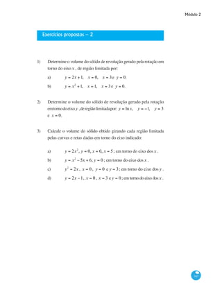 Módulo 2
343
Exercícios propostos – 2
1)	 Determine o volume do sólido de revolução gerado pela rotação em
torno do eixox , de região limitada por:
a)	 y = 2x +1, x = 0, x = 3e y = 0.
b)	 y = x2
+1, x = 1, x = 3e y = 0.
2)	 Determine o volume do sólido de revolução gerado pela rotação
emtornodoeixo y ,deregiãolimitadapor: y = lnx, y = −1, y = 3
e x = 0.
3)	 Calcule o volume do sólido obtido girando cada região limitada
pelas curvas e retas dadas em torno do eixo indicado:
a)	 y = 2x2
, y = 0, x = 0, x = 5; em torno do eixo dosx .
b)	 y = x2
− 5x + 6, y = 0 ; em torno do eixo dosx .
c)	 y2
= 2x , x = 0 , y = 0 e y = 3; em torno do eixo dos y .
d)	 y = 2x −1, x = 0, x = 3 e y = 0; em torno do eixo dosx .
 