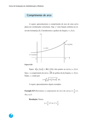 Curso de Graduação em Administração a Distância
344
Comprimento de arco
A seguir, apresentaremos o comprimento de arco de uma curva
plana em coordenadas cartesianas. Seja f uma função contínua no in-
tervalo fechado[a,b]. Consideremos o gráfico da função y = f (x) .
y
xa b
y = ƒ(x)
B = (b,ƒ(b))
A = (a,ƒ(a))
Figura 8.18
Sejam A a, f (a)( ) e B(b, f (b)) dois pontos na curva y = f (x) .
Seja s o comprimento da curva ABª do gráfico da da função y = f (x) .
Então, s é dado por
s = 1+ f '(x)( )
2
a
b
∫ dx.
A seguir, apresentaremos alguns exemplos.
Exemplo 8.9 Determinar o comprimento de arco da curva y =
x
2
+1,
0 ≤ x ≤ 3.
Resolução: Temos,
y =
x
2
+1⇒ y' =
1
2
.
 
