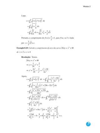 Módulo 2
345
Logo,
	
s = 1+ f '(x)( )
2
dx
a
b
∫
= 1+
1
40
3
∫ dx
=
5
40
3
∫ dx =
5
4
x 0
3
=
3
2
5.
Portanto, o comprimento de f (x) =
x
2
+1, para 0 ≤ x ≤ 3 é dada
por s =
3
2
5 u.c.
Exemplo 8.10 Calcule o comprimento do arco da curva 24xy = x4
+ 48
de x = 2 a x = 4
Resolução: Temos,
	
24xy = x4
+ 48
⇒ y =
1
24
x3
+
2
x
⇒ y' =
3x2
24
−
2
x2
=
x4
−16
8x2
.
Agora,
	
s = 1+ y'( )
2
dx
a
b
∫ = 1+
x4
−16
8x2
⎛
⎝
⎜
⎞
⎠
⎟
2
2
4
∫ dx
	 = 1+
1
64x4
x8
+ 256 − 32x4
( )2
4
∫ dx
	 =
x8
+ 32x4
+ 256
64x4
dx
2
4
∫
	 =
(x4
+16)2
(32x2
)2
dx
2
4
∫ =
(x4
+16)2
(32x2
)2
dx
2
4
∫
	 =
x4
+16
8x2
⎛
⎝
⎜
⎞
⎠
⎟2
4
∫ dx
	 =
1
8
x2
+16x−2
( )2
4
∫ dx =
1
8
x3
3
−
16
x
⎡
⎣
⎢
⎤
⎦
⎥
2
4
	 =
1
8
64
3
− 4 −
8
3
+ 8
⎡
⎣
⎢
⎤
⎦
⎥ =
1
8
56
3
+ 4
⎡
⎣
⎢
⎤
⎦
⎥ =
17
6
u.v.
 