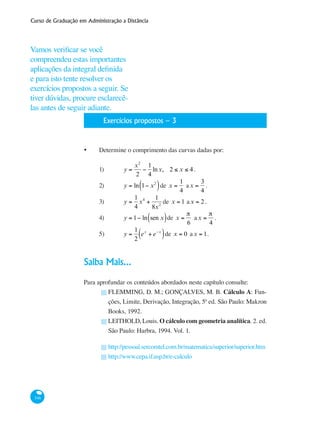 Curso de Graduação em Administração a Distância
346
	 Exercícios propostos – 3
•	 Determine o comprimento das curvas dadas por:
1)	 y =
x2
2
−
1
4
lnx, 2 ≤ x ≤ 4 .	
2)	 y = ln 1− x2
( )de x =
1
4
ax =
3
4
.
3)	 y =
1
4
x4
+
1
8x2
de x = 1 ax = 2.
4)	 y = 1− ln sen x( )de x =
π
6
ax =
π
4
.
5)	 y =
1
2
ex
+ e−x
( )de x = 0 ax = 1.
Saiba Mais...
Para aprofundar os conteúdos abordados neste capítulo consulte:
FLEMMING, D. M.; GONÇALVES, M. B. Cálculo A: Fun-
ções, Limite, Derivação, Integração, 5ª ed. São Paulo: Makron
Books, 1992.
LEITHOLD, Louis. O cálculo com geometria analítica. 2. ed.
São Paulo: Harbra, 1994. Vol. 1.
http://pessoal.sercomtel.com.br/matematica/superior/superior.htm
http://www.cepa.if.usp.br/e-calculo
█
█
█
█
Vamos verificar se você
compreendeu estas importantes
aplicações da integral definida
e para isto tente resolver os
exercícios propostos a seguir. Se
tiver dúvidas, procure esclarecê-
las antes de seguir adiante.
 