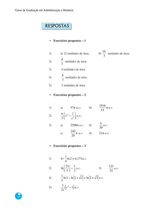 Curso de Graduação em Administração a Distância
348
Respostas
Exercícios propostos – 1
1)	 a) 12 unidades de área.	 b)
16
3
unidades de área.
2) 	
4
3
unidades de área.
3)	 4 unidades de área.
4)	
8
3
unidades de área.
5)	 2 unidades de área.
Exercícios propostos – 2
1) 	 a)	 57π u.v.; 	 b)	
1016
15
π u.v.
2) 	
π
2
e6
−
1
e2
⎛
⎝⎜
⎞
⎠⎟ u.v.;		
3)	 a)	 2500π u.v.	 b)	
π
30
u.v.
		 c)	
243
20
π u.v.	 d)	 21π u.v.
Exercícios propostos – 3
1)	 6+
1
4
ln2 = 6,173u.c. 			
2) 	 ln
21
5
⎛
⎝⎜
⎞
⎠⎟ −
1
2
u.c.		 3) 	
123
32
u.c.
4) 	
1
2
ln2 − ln 2 + 2 + ln 2 + 3 u.c.
5) 	
1
2e
e2
−1( )u.c.
•
•
•
 