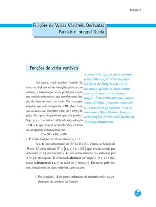 Módulo 2
351
Funções de Várias Variáveis, Derivadas
Parciais e Integral Dupla
Funções de várias variáveis
	 Até agora, você estudou funções de
uma variável em várias situações práticas, no
entanto, a formulação de um problema resulta
em modelo matemático que envolve uma fun-
ção de duas ou mais variáveis. Por exemplo:
suponha que uma companhia ABC determina
que os lucros são R$60,00, R$80,00 e R$90,00,
para três tipos de produtos que ela produz.
Seja x,y e z o número de lembranças do tipo
A,B e C que devem ser produzidas. O lucro
da companhia é dado então por
P = 60x + 80y + 90z
e P é uma função de três variáveis x,y e z .
	 Seja D um subconjunto de °2
(ou° × ° ). Chama-se função de
D em °2
, toda relação °2
= (x,y) / x,y ∈°{ } que associa a cada par
ordenado (x,y) pertencente a D um único número real indicado por
f (x,y) . O conjunto D é chamado domínio da função e f (x,y) é cha-
mado de imagem de (x,y) ou valor de f em(x,y) . Em outras palavras:
uma função real de duas variáveis, consiste em:
1.	 Um conjunto A de pares ordenados de números reais (x,y) ,
chamado de domínio da função;
A partir de agora, passaremos
a nos preocupar com noções
básicas de funções de duas
ou mais variáveis, bem como
derivada parcial e integral
dupla. Leia com atenção, anote
suas dúvidas, procure resolver
os exercícios propostos e caso
encontre dificuldades, busque
orientações junto ao Sistema de
Acompanhamento.
 